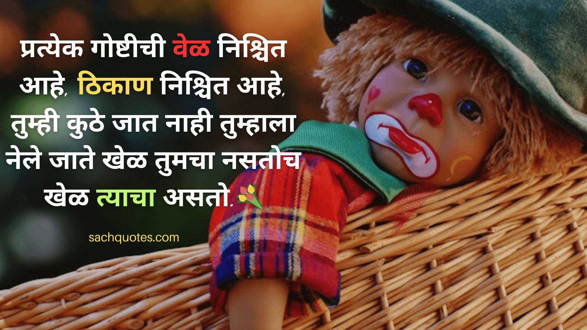 प्रत्येक गोष्टीची वेळ निश्चित आहे, ठिकाण निश्चित आहे, तुम्ही कुठे जात नाही,तुम्हाला नेले जाते खेळ तुमचा नसतोच खेळ त्याचा असतो.💐